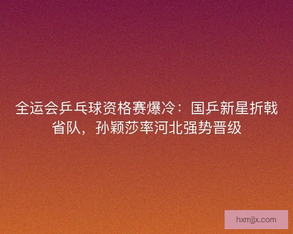 全运会乒乓球资格赛爆冷：国乒新星折戟省队，孙颖莎率河北强势晋级