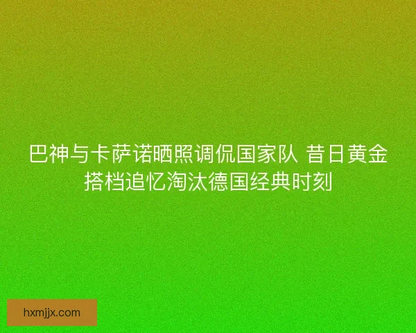 巴神与卡萨诺晒照调侃国家队 昔日黄金搭档追忆淘汰德国经典时刻