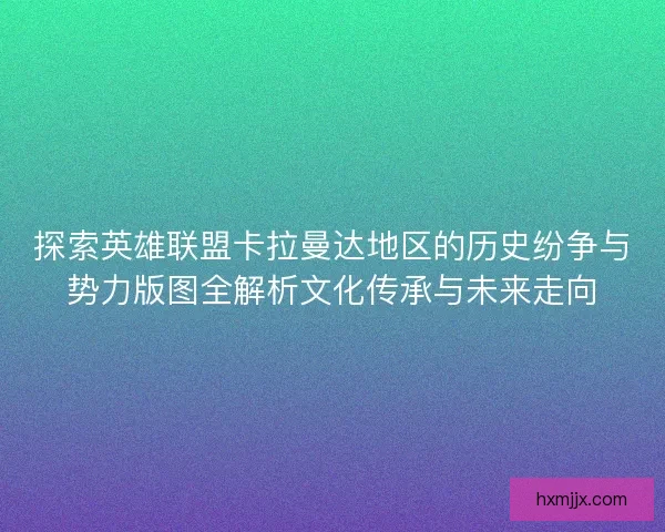 探索英雄联盟卡拉曼达地区的历史纷争与势力版图全解析文化传承与未来走向