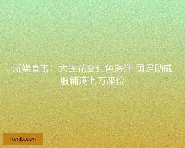浙媒直击：大莲花变红色海洋 国足助威服铺满七万座位