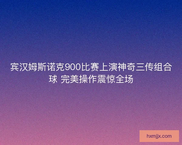 宾汉姆斯诺克900比赛上演神奇三传组合球 完美操作震惊全场