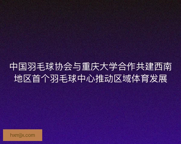 中国羽毛球协会与重庆大学合作共建西南地区首个羽毛球中心推动区域体育发展