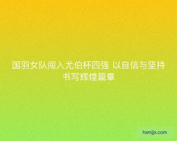 国羽女队闯入尤伯杯四强 以自信与坚持书写辉煌篇章